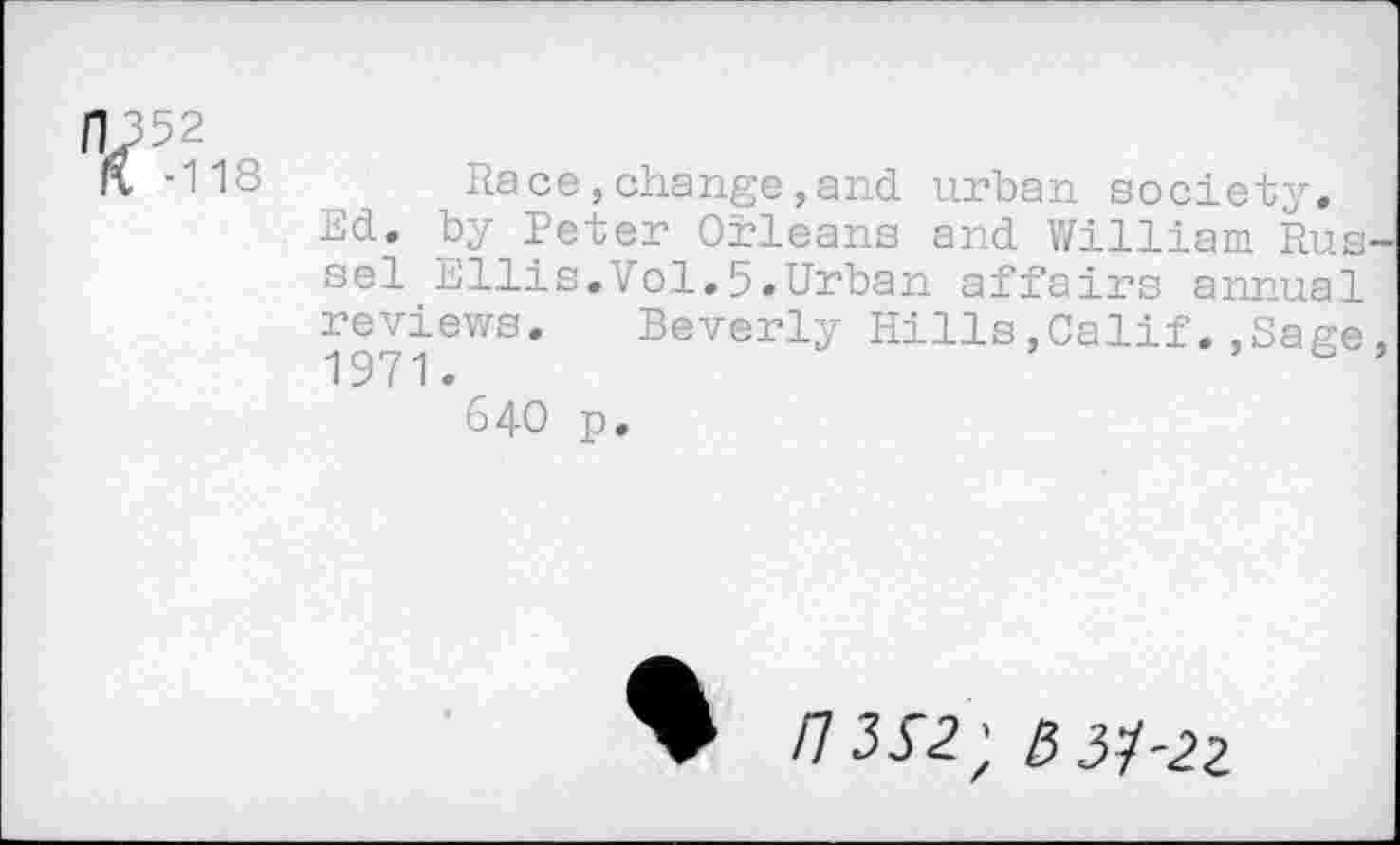 ﻿0,352
K -118
Race,change,and urban society.
Ed. by Peter Orleans and William Russel Ellis.Vol.5.Urban affairs annual reviews. Beverly Hills,Calif.,Sage, 1971.
640 p.
/7 3^2; £3^22